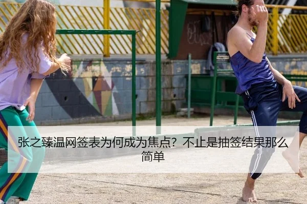 张之臻温网签表为何成为焦点？不止是抽签结果那么简单